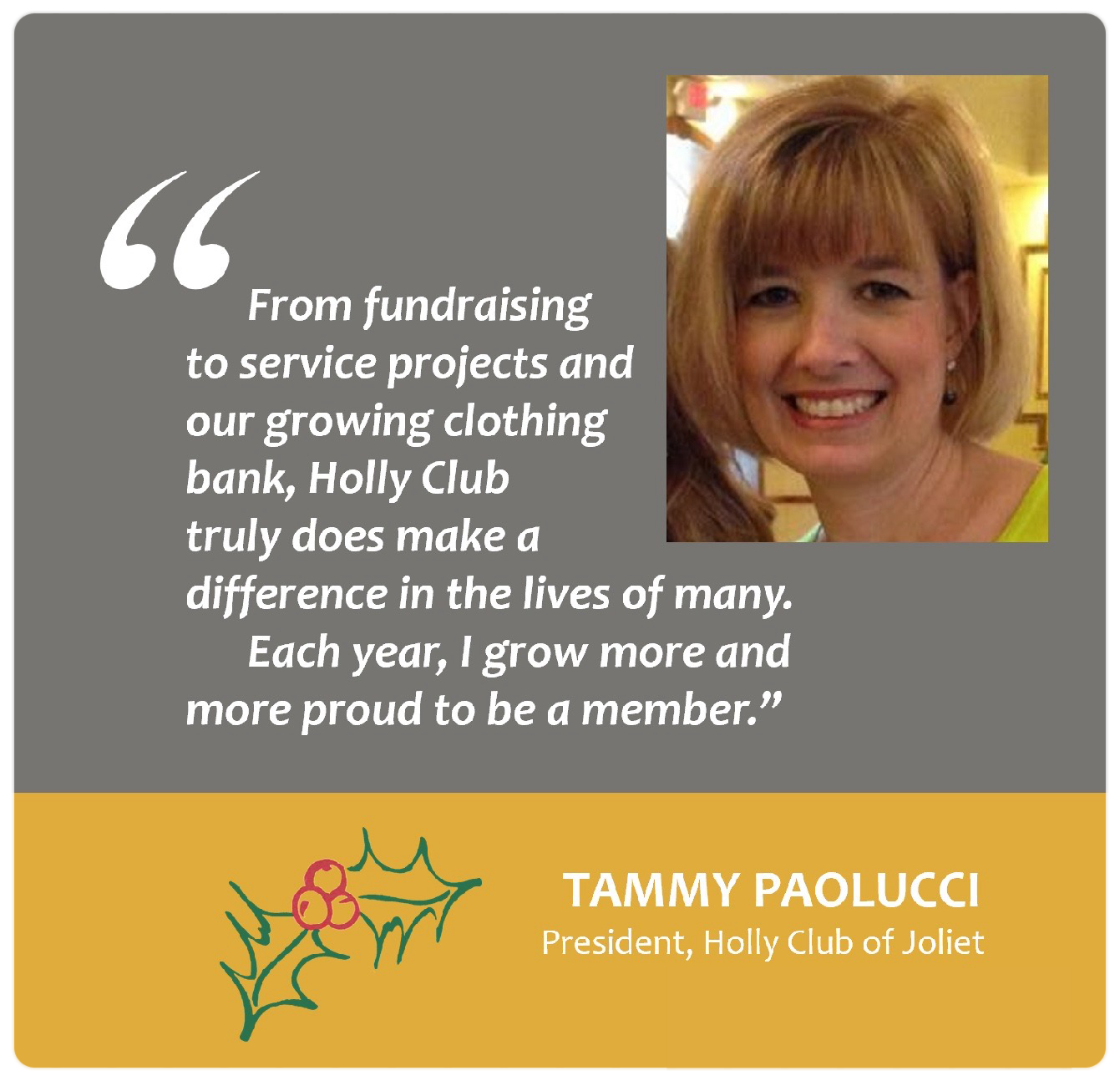 "From fundraising to service projects and our growing clothing bank, Holly Club truly does make a difference in the lives of many. Each year, I grow more and more proud to be a member." Tammy Paolucci President, Holly Club of Joliet